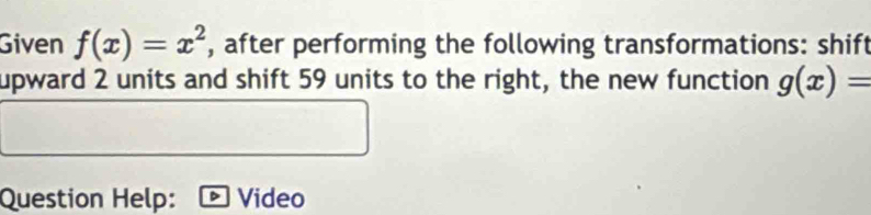 Given f(x)=x^2 , after performing the following transformations: shift
upward 2 units and shift 59 units to the right, the new function g(x)=
Question Help: Video