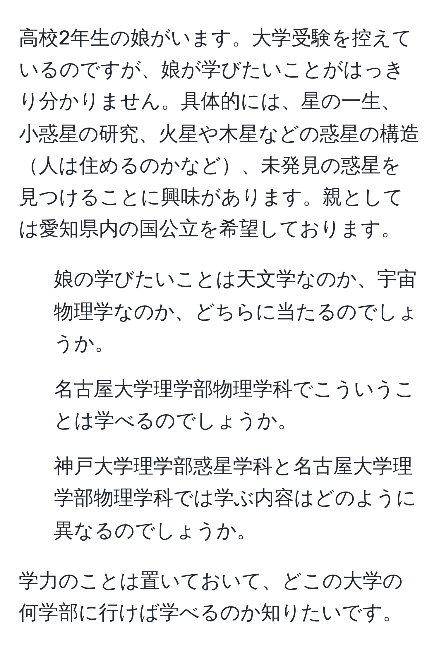 高校2年生の娘がいます。大学受験を控えているのですが、娘が学びたいことがはっきり分かりません。具体的には、星の一生、小惑星の研究、火星や木星などの惑星の構造人は住めるのかなど、未発見の惑星を見つけることに興味があります。親としては愛知県内の国公立を希望しております。

1. 娘の学びたいことは天文学なのか、宇宙物理学なのか、どちらに当たるのでしょうか。
2. 名古屋大学理学部物理学科でこういうことは学べるのでしょうか。
3. 神戸大学理学部惑星学科と名古屋大学理学部物理学科では学ぶ内容はどのように異なるのでしょうか。

学力のことは置いておいて、どこの大学の何学部に行けば学べるのか知りたいです。