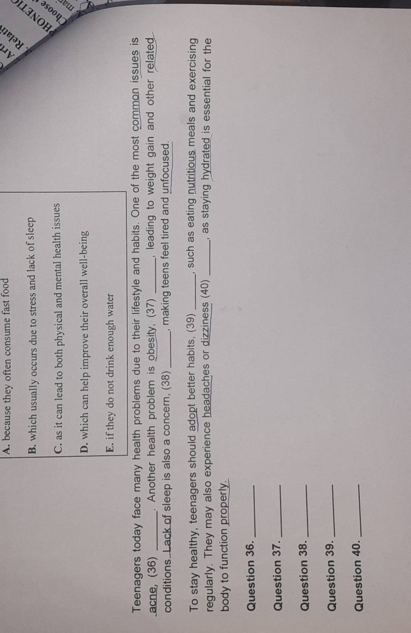 A. because they often consume fast food
Art
Relatí
B. which usually occurs due to stress and lack of sleep
：
C. as it can lead to both physical and mental health issues
Choose
D. which can help improve their overall well-being
E. if they do not drink enough water
Teenagers today face many health problems due to their lifestyle and habits. One of the most common issues is
acne, (36) _. Another health problem is obesity, (37) _, leading to weight gain and other related .
conditions. Lack of sleep is also a concern, (38) _, making teens feel tired and unfocused.
To stay healthy, teenagers should adopt better habits, (39) _, such as eating nutritious meals and exercising
regularly. They may also experience headaches or dizziness (40) _, as staying hydrated is essential for the
body to function properly.
Question 36._
Question 37._
Question 38._
Question 39._
Question 40._