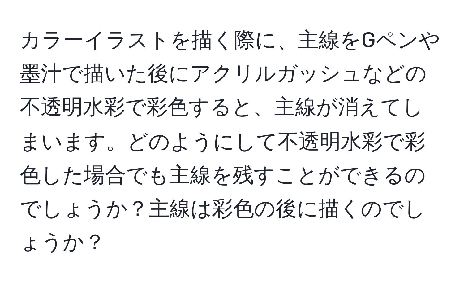 カラーイラストを描く際に、主線をGペンや墨汁で描いた後にアクリルガッシュなどの不透明水彩で彩色すると、主線が消えてしまいます。どのようにして不透明水彩で彩色した場合でも主線を残すことができるのでしょうか？主線は彩色の後に描くのでしょうか？