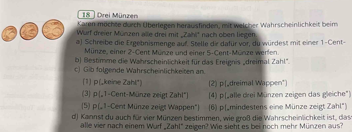 18 ) Drei Münzen 
Karen möchte durch Überlegen herausfinden, mit welcher Wahrscheinlichkeit beim 
Wurf dreier Münzen alle drei mit „Zahl“ nach oben liegen. 
a) Schreibe die Ergebnismenge auf. Stelle dir dafür vor, du würdest mit einer 1-Cent - 
Münze, einer 2-Cent Münze und einer 5-Cent -Münze werfen. 
b) Bestimme die Wahrscheinlichkeit für das Ereignis „dreimal Zahl“. 
c) Gib folgende Wahrscheinlichkeiten an. 
(1) p(„keine Zahl'') (2) p („dreimal Wappen“) 
(3) p („1-Cent-Münze zeigt Zahl'') (4) p(„alle drei Münzen zeigen das gleiche“) 
(5) p („1-Cent Münze zeigt Wappen“) (6) p („mindestens eine Münze zeigt Zahl“) 
d) Kannst du auch für vier Münzen bestimmen, wie groß die Wahrscheinlichkeit ist, das 
alle vier nach einem Wurf „Zahl“ zeigen? Wie sieht es bei noch mehr Münzen aus?