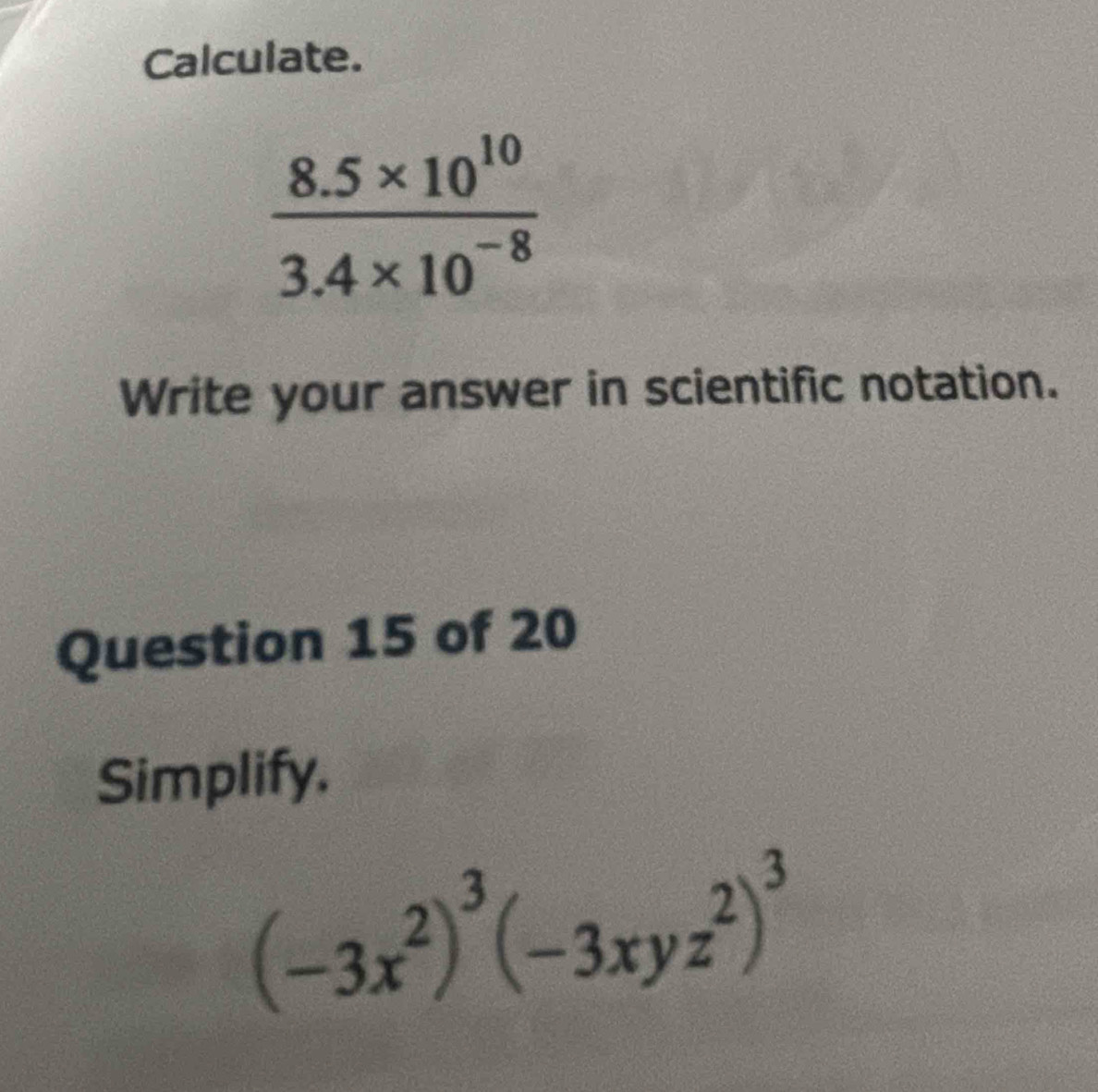 Calculate.
 (8.5* 10^(10))/3.4* 10^(-8) 
Write your answer in scientific notation. 
Question 15 of 20 
Simplify.
(-3x^2)^3(-3xyz^2)^3