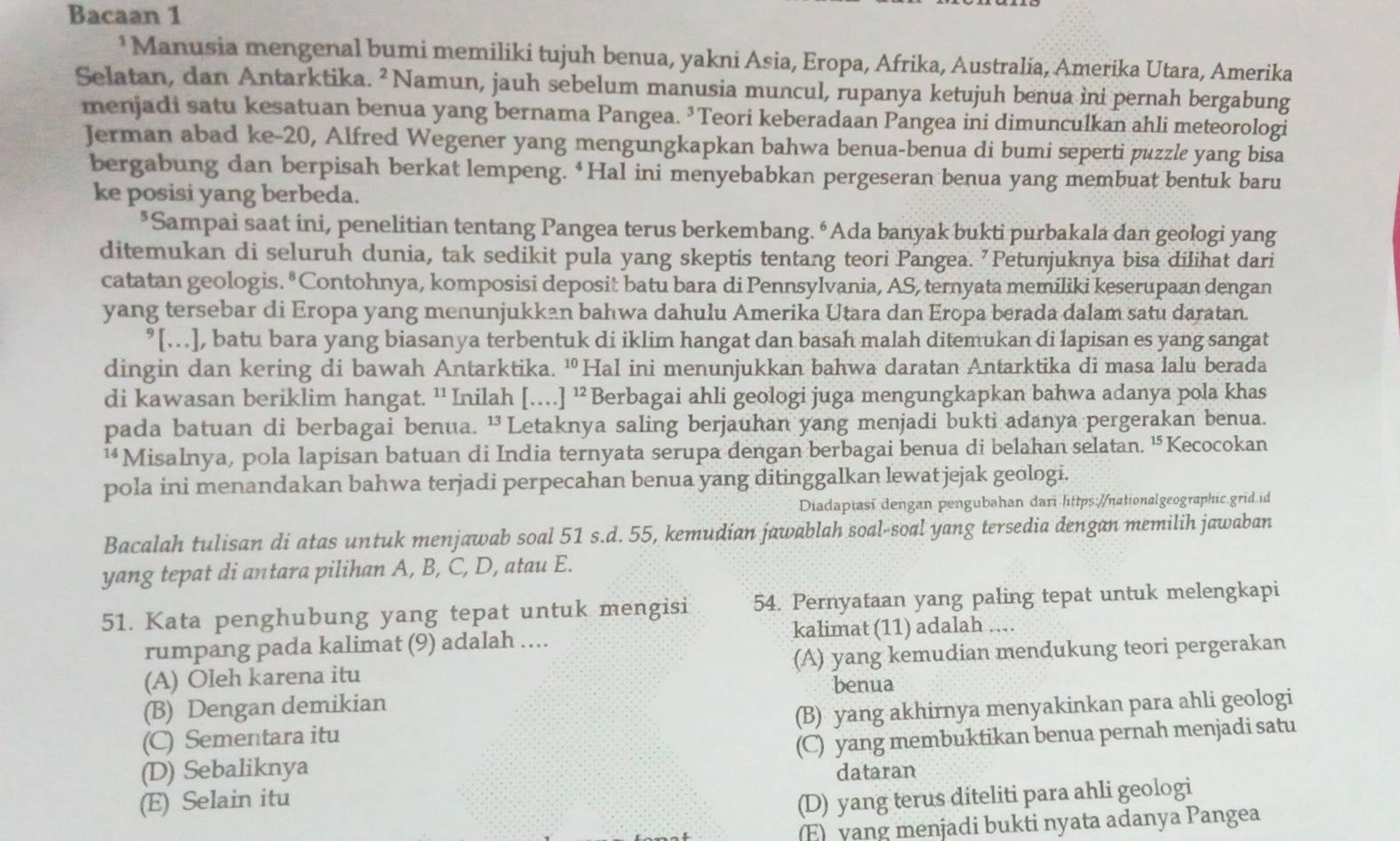 Bacaan 1
*Manusia mengenal bumi memiliki tujuh benua, yakni Asia, Eropa, Afrika, Australia, Amerika Utara, Amerika
Selatan, dan Antarktika. ² Namun, jauh sebelum manusia muncul, rupanya ketujuh benua ini pernah bergabung
menjadi satu kesatuan benua yang bernama Pangea. ³Teori keberadaan Pangea ini dimunculkan ahli meteorologi
Jerman abad ke-20, Alfred Wegener yang mengungkapkan bahwa benua-benua di bumi seperti puzzle yang bisa
bergabung dan berpisah berkat lempeng. ‘Hal ini menyebabkan pergeseran benua yang membuat bentuk baru
ke posisi yang berbeda.
*Sampai saat ini, penelitian tentang Pangea terus berkembang. “Ada banyak bukti purbakala dan geologi yang
ditemukan di seluruh dunia, tak sedikit pula yang skeptis tentang teori Pangea. 'Petunjuknya bisa dilihat dari
catatan geologis. * Contohnya, komposisi deposit batu bara di Pennsylvania, AS, ternyata memiliki keserupaan dengan
yang tersebar di Eropa yang menunjukkan bahwa dahulu Amerika Utara dan Eropa berada dalam satu daratan.
°[…], batu bara yang biasanya terbentuk di iklim hangat dan basah malah ditemukan di lapisan es yang sangat
dingin dan kering di bawah Antarktika. ¹Hal ini menunjukkan bahwa daratan Antarktika di masa lalu berada
di kawasan beriklim hangat. '' Inilah […] ¹² Berbagai ahli geologi juga mengungkapkan bahwa adanya pola khas
pada batuan di berbagai benua. ¹Letaknya saling berjauhan yang menjadi bukti adanya pergerakan benua.
¹Misalnya, pola lapisan batuan di India ternyata serupa dengan berbagai benua di belahan selatan. “Kecocokan
pola ini menandakan bahwa terjadi perpecahan benua yang ditinggalkan lewat jejak geologi.
Diadaptasi dengan pengubəhan dari littps://nationalgeographic.grid id
Bacalah tulisan di atas untuk menjawab soal 51 s.d. 55, kemudian jawablah soal-soal yang tersedia dengan memilih jawaban
yang tepat di antara pilihan A, B, C, D, atau E.
51. Kata penghubung yang tepat untuk mengisi 54. Pernyataan yang paling tepat untuk melengkapi
rumpang pada kalimat (9) adalah .... kalimat (11) adalah ....
(A) Oleh karena itu (A) yang kemudian mendukung teori pergerakan
benua
(B) Dengan demikian
(C) Sementara itu (B) yang akhirnya menyakinkan para ahli geologi
(D) Sebaliknya (C) yang membuktikan benua pernah menjadi satu
dataran
(E) Selain itu (D) yang terus diteliti para ahli geologi
(E)  yang menjadi bukti nyata adanya Pangea