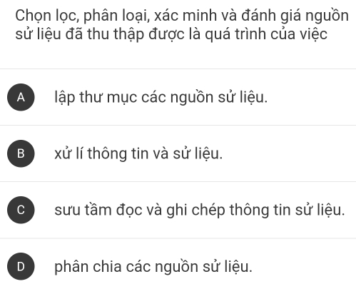 Chọn lọc, phân loại, xác minh và đánh giá nguồn
sử liệu đã thu thập được là quá trình của việc
A lập thư mục các nguồn sử liệu.
B xử lí thông tin và sử liệu.
C sưu tầm đọc và ghi chép thông tin sử liệu.
D phân chia các nguồn sử liệu.