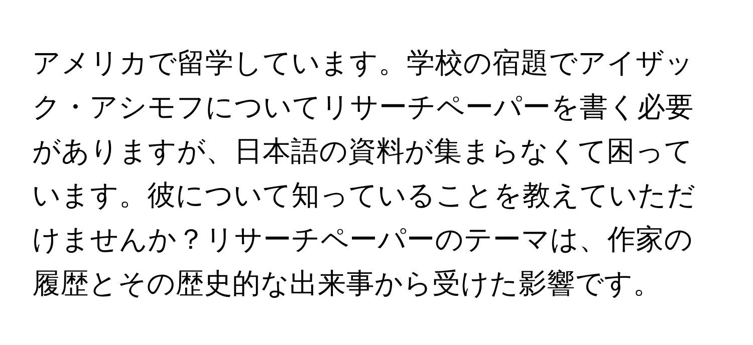 アメリカで留学しています。学校の宿題でアイザック・アシモフについてリサーチペーパーを書く必要がありますが、日本語の資料が集まらなくて困っています。彼について知っていることを教えていただけませんか？リサーチペーパーのテーマは、作家の履歴とその歴史的な出来事から受けた影響です。