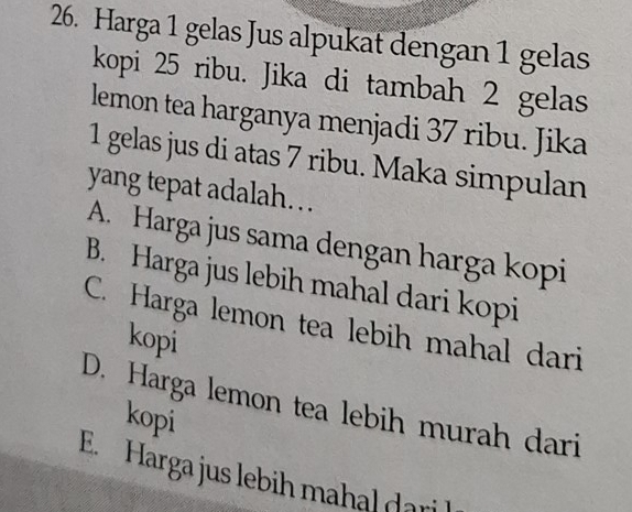 Harga 1 gelas Jus alpukat dengan 1 gelas
kopi 25 ribu. Jika di tambah 2 gelas
lemon tea harganya menjadi 37 ribu. Jika
1 gelas jus di atas 7 ribu. Maka simpulan
yang tepat adalah…
A. Harga jus sama dengan harga kopi
B. Harga jus lebih mahal dari kopi
C. Harga lemon tea lebih mahal dari
kopi
D. Harga lemon tea lebih murah dari
kopi
E. Harga jus lebih mahal dari l