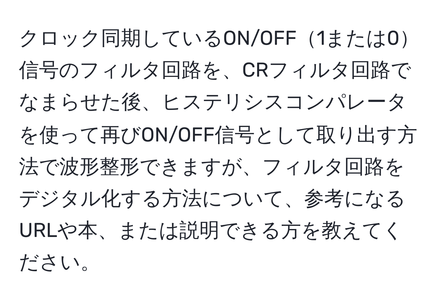 クロック同期しているON/OFF1または0信号のフィルタ回路を、CRフィルタ回路でなまらせた後、ヒステリシスコンパレータを使って再びON/OFF信号として取り出す方法で波形整形できますが、フィルタ回路をデジタル化する方法について、参考になるURLや本、または説明できる方を教えてください。