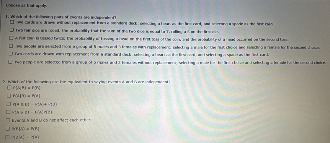 Choose all that apply.
1. Which of the following pairs of events are independent?
Two cards are drawn without replacement from a standard deck; selecting a heart as the first card, and selecting a spade as the first card.
Two fair dice are rolled; the probability that the sum of the two dice is equal to 7, rolling a 5 on the first die.
A fair coin is tossed twice; the probability of tossing a head on the first toss of the coin, and the probability of a head occurred on the second toss.
Two people are selected from a group of 5 males and 3 females with replacement; selecting a male for the first choice and selecting a female for the second choice.
Two cards are drawn with replacement from a standard deck; selecting a heart as the first card, and selecting a spade as the first card.
Two people are selected from a group of 5 males and 3 females without replacement; selecting a male for the first choice and selecting a female for the second choice.
2. Which of the following are the equivalent to saying events A and B are independent?
P(A|B)=P(B)
P(A|B)=P(A)
P(A B)=P(A)+P(B)
P(A B)=P(A)P(B)
Events A and B do not affect each other.
P(B|A)=P(B)
P(B|A)=P(A)