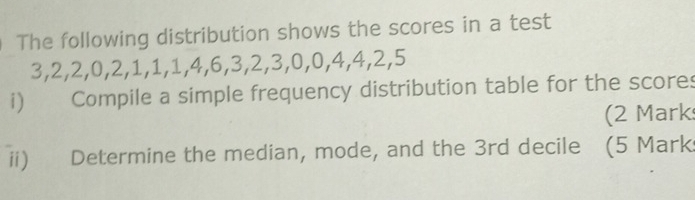 The following distribution shows the scores in a test
3, 2, 2, 0, 2, 1, 1, 1, 4, 6, 3, 2, 3, 0, 0, 4, 4, 2, 5
i) Compile a simple frequency distribution table for the scores 
(2 Mark 
ii) Determine the median, mode, and the 3rd decile (5 Mark