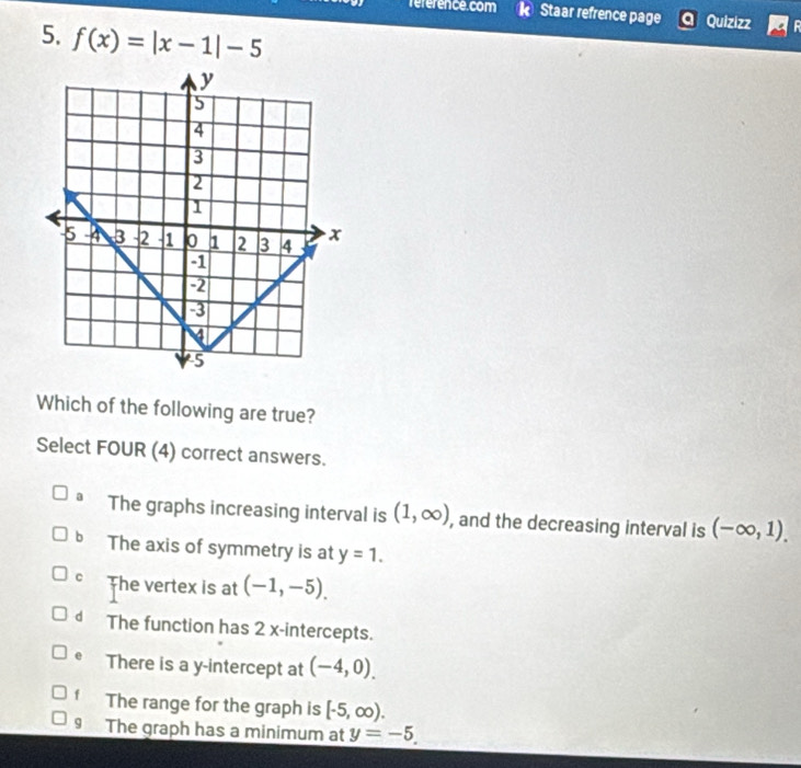 reference.com Staar refrence page Quizizz
5. f(x)=|x-1|-5
Which of the following are true?
Select FOUR (4) correct answers.
a The graphs increasing interval is (1,∈fty ) , and the decreasing interval is (-∈fty ,1).
bì The axis of symmetry is at y=1.
C The vertex is at (-1,-5).
d The function has 2 x-intercepts.
e There is a y-intercept at (-4,0).
f The range for the graph is [-5,∈fty ).
The graph has a minimum at y=-5.