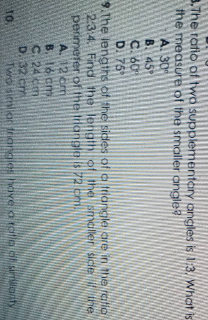 .The ratio of two supplementary angles is 1:3 , What is
the measure of the smaller angle?
A. 30°
B. 45°
C. 60°
D. 75°
9.The lengths of the sides of a triangle are in the ratio
2:3:4. Find the length of the smaller side if the
perimeter of the triangle is 72 cm.
A. 12 cm
B. 16 cm
C. 24 cm
D. 32 cm
10. Two similar triangles have a ratio of similarity