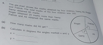 The pie chart shows the marks obtained by four childran, Samy.All.Rogar
and Pistrick. The total markor of the four chidren was 100
Samy obtained 80 mark  Roger obtained 20 marks more than Samy
Patrick and Ali obtained the same marks 
(a) How many marks did Ali get 
(b) Calculate in degrees the angles marked x and y
x=
_
y=