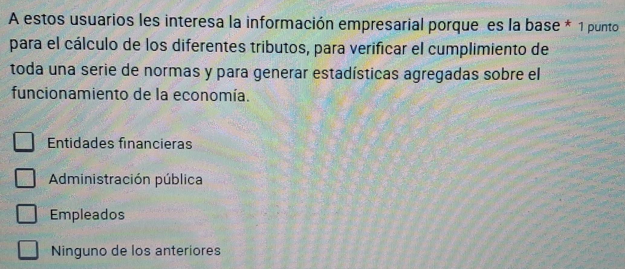 A estos usuarios les interesa la información empresarial porque es la base * 1 punto
para el cálculo de los diferentes tributos, para verificar el cumplimiento de
toda una serie de normas y para generar estadísticas agregadas sobre el
funcionamiento de la economía.
Entidades financieras
Administración pública
Empleados
Ninguno de los anteriores