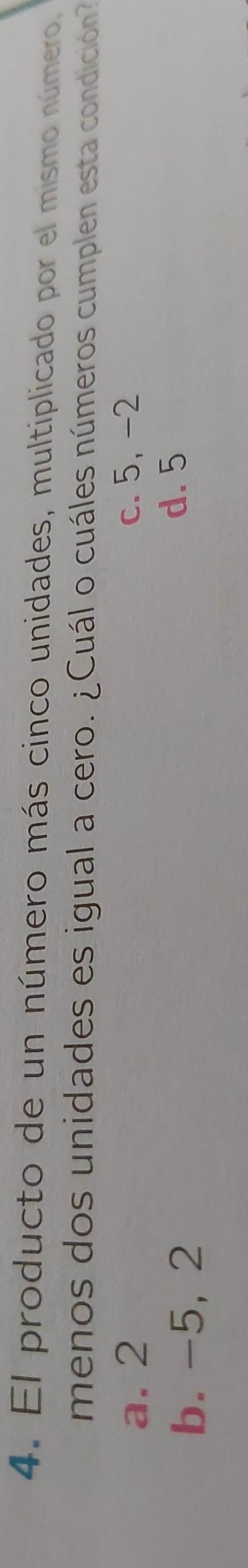 El producto de un número más cinco unidades, multiplicado por el mismo número,
menos dos unidades es igual a cero. ¿Cuál o cuáles números cumplen esta condición
a. 2 c. 5, -2
b. -5, 2
d. 5