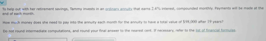 To help out with her retirement savings, Tammy invests in an ordinary annuity that earns 2.4% interest, compounded monthly. Payments will be made at the 
end of each month. 
How much money does she need to pay into the annuity each month for the annuity to have a total value of $98,000 after 19 years? 
Do not round intermediate computations, and round your final answer to the nearest cent. If necessary, refer to the list of financial formulas.