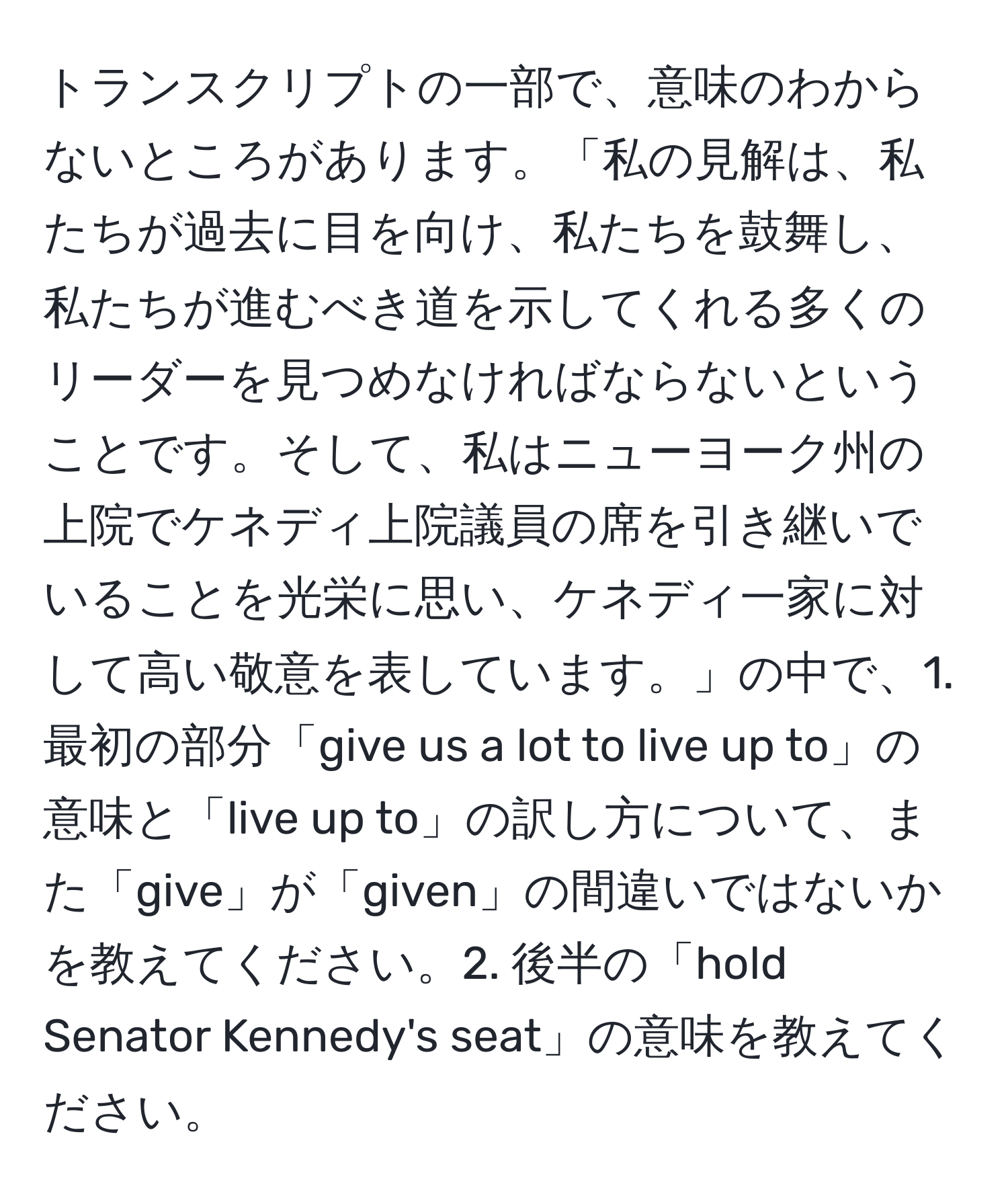 トランスクリプトの一部で、意味のわからないところがあります。「私の見解は、私たちが過去に目を向け、私たちを鼓舞し、私たちが進むべき道を示してくれる多くのリーダーを見つめなければならないということです。そして、私はニューヨーク州の上院でケネディ上院議員の席を引き継いでいることを光栄に思い、ケネディ一家に対して高い敬意を表しています。」の中で、1. 最初の部分「give us a lot to live up to」の意味と「live up to」の訳し方について、また「give」が「given」の間違いではないかを教えてください。2. 後半の「hold Senator Kennedy's seat」の意味を教えてください。