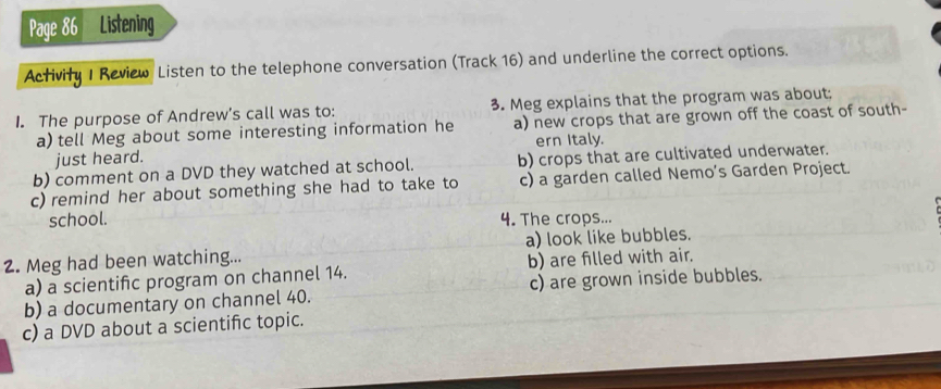 Page 86 Listening
Activity I Review Listen to the telephone conversation (Track 16) and underline the correct options.
I. The purpose of Andrew’s call was to: 3. Meg explains that the program was about:
a) tell Meg about some interesting information he a) new crops that are grown off the coast of south-
ern Italy.
just heard.
b) comment on a DVD they watched at school. b) crops that are cultivated underwater.
c) remind her about something she had to take to c) a garden called Nemo's Garden Project.
school. 4. The crops...
2. Meg had been watching... a) look like bubbles.
a) a scientific program on channel 14. b) are filled with air.
b) a documentary on channel 40. c) are grown inside bubbles.
c) a DVD about a scientifc topic.