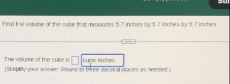 Find the volume of the cube that measures 5.7 inches by 5.7 inches by 5.7 inches. 
The volume of the cube is □ cubic inches. 
(Simplify your answer. Round to three decimal places as needed.)