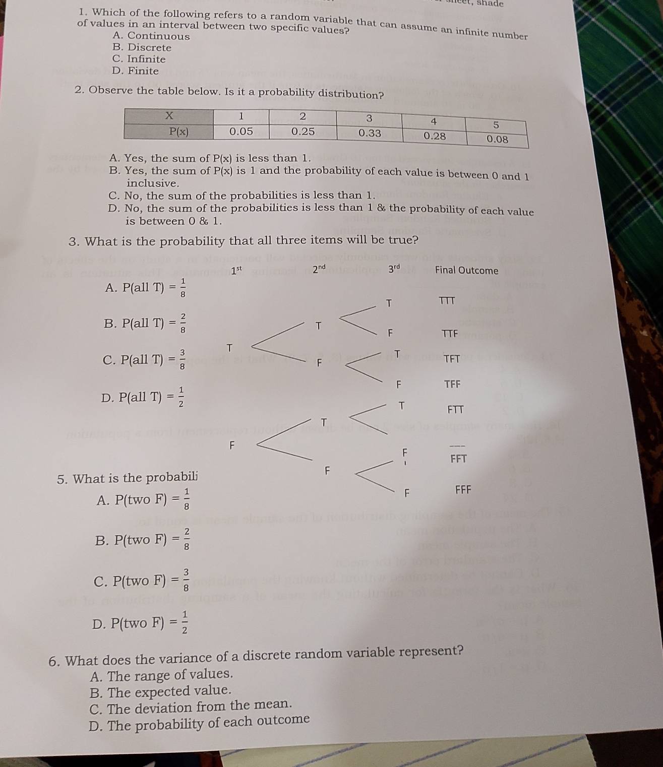 et,  shade
1. Which of the following refers to a random variable that can assume an infinite number
of values in an interval between two specific values?
A. Continuous
B. Discrete
C. Infinite
D. Finite
2. Observe the table below. Is it a probability distribution?
A. Yes, the sum of P(x) is less than 1.
B. Yes, the sum of P(x) is 1 and the probability of each value is between 0 and 1
inclusive.
C. No, the sum of the probabilities is less than 1.
D. No, the sum of the probabilities is less than 1 & the probability of each value
is between 0 & 1.
3. What is the probability that all three items will be true?
A. P(allT)= 1/8 
B. P(allT)= 2/8 
C. P(allT)= 3/8 
D. P(allT)= 1/2 
5. What is the probabili
A. P(twoF)= 1/8 
B. P(twoF)= 2/8 
C. P(twoF)= 3/8 
D. P(twoF)= 1/2 
6. What does the variance of a discrete random variable represent?
A. The range of values.
B. The expected value.
C. The deviation from the mean.
D. The probability of each outcome