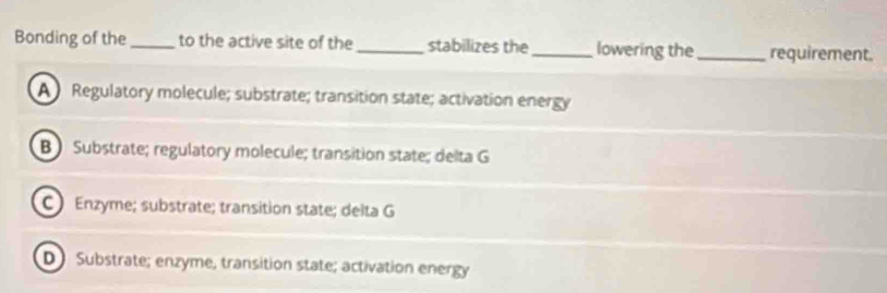 Bonding of the _to the active site of the_ stabilizes the _lowering the_ requirement.
A Regulatory molecule; substrate; transition state; activation energy
B Substrate; regulatory molecule; transition state; delta G
C ) Enzyme; substrate; transition state; delta G
D Substrate; enzyme, transition state; activation energy