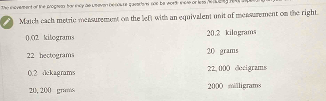 The movement of the progress bar may be uneven because questions can be worth more or less (including 2e18) depend
Match each metric measurement on the left with an equivalent unit of measurement on the right.
0.02 kilograms 20.2 kilograms
22 hectograms 20 grams
0.2 dekagrams 22, 000 decigrams
20, 200 grams 2000 milligrams