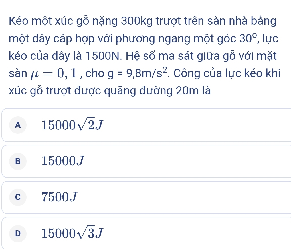 Kéo một xúc gỗ nặng 300kg trượt trên sàn nhà bằng
một dây cáp hợp với phương ngang một góc 30° , lực
kéo của dây là 1500N. Hệ số ma sát giữa gỗ với mặt
sàn mu =0 1 , cho g=9,8m/s^2 *. Công của lực kéo khi
1 
xúc gỗ trượt được quãng đường 20m là
A 15000sqrt(2)J
B 15000J
c 7500J
D 15000sqrt(3)J