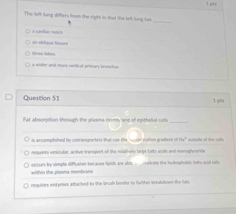 The left lung differs from the right in that the left lung has_
a cardiac notch
an oblique fissure
three lobes
a wider and more vertical primary bronchus
Question 51 1 pts
Fat absorption through the plasma memb ane of epithelial cells_
is accomplished by cotransporters that use the concer tration gradient of Na^+ outside of the cells
requires vesicular, active transport of the relatively large fatty acids and monoglyceride
occurs by simple diffusion because lipids are able u cenetrate the hydrophobic fatty acid tails
within the plasma membrane
requires enzymes attached to the brush border to further breakdown the fats