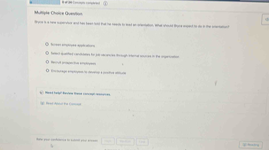 of 24 Concepts completed
Multiple Choice Question
Bryce is a new supervisor and has been told that he needs to lead an orientation. What should Bryce expect to do in the orientation?
Screen employee applications
Select qualified candidates for job vacancies through internal sources in the organization
Recruit prospective employees
Encourage employees to develop a positive attitude
Need help? Review these concept resources.
= Read About the Concept
Rate your confidence to submit your answer rfon Reading