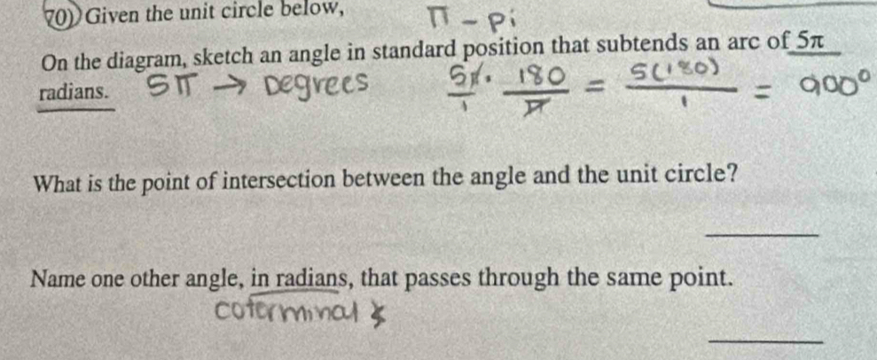 Given the unit circle below, 
On the diagram, sketch an angle in standard position that subtends an arc of 5π
radians. 
What is the point of intersection between the angle and the unit circle? 
_ 
Name one other angle, in radians, that passes through the same point. 
_