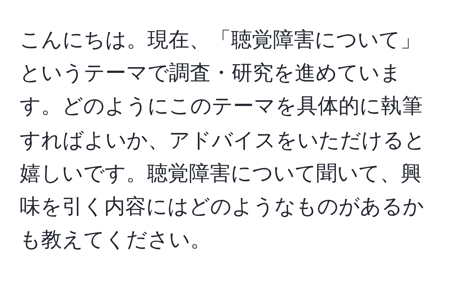 こんにちは。現在、「聴覚障害について」というテーマで調査・研究を進めています。どのようにこのテーマを具体的に執筆すればよいか、アドバイスをいただけると嬉しいです。聴覚障害について聞いて、興味を引く内容にはどのようなものがあるかも教えてください。