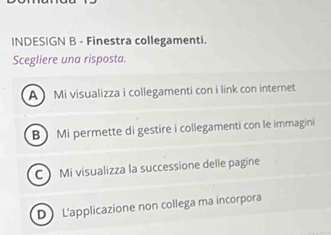 INDESIGN B - Finestra collegamenti.
Scegliere una risposta.
A Mi visualizza i collegamenti con i link con internet
B ) Mi permette di gestire i collegamenti con le immagini
C Mi visualizza la successione delle pagine
D L'applicazione non collega ma incorpora