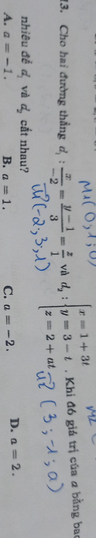 Cho hai đường thẳng d_1: x/-2 = (y-1)/3 = z/1  và d_2:beginarrayl x=1+3t y=3-t z=2+atendarray.. Khi đó giá trị của a bằng bao
nhiêu đề d_1 và d_2 cắt nhau?
A. a=-1. B. a=1. C. a=-2.
D. a=2.