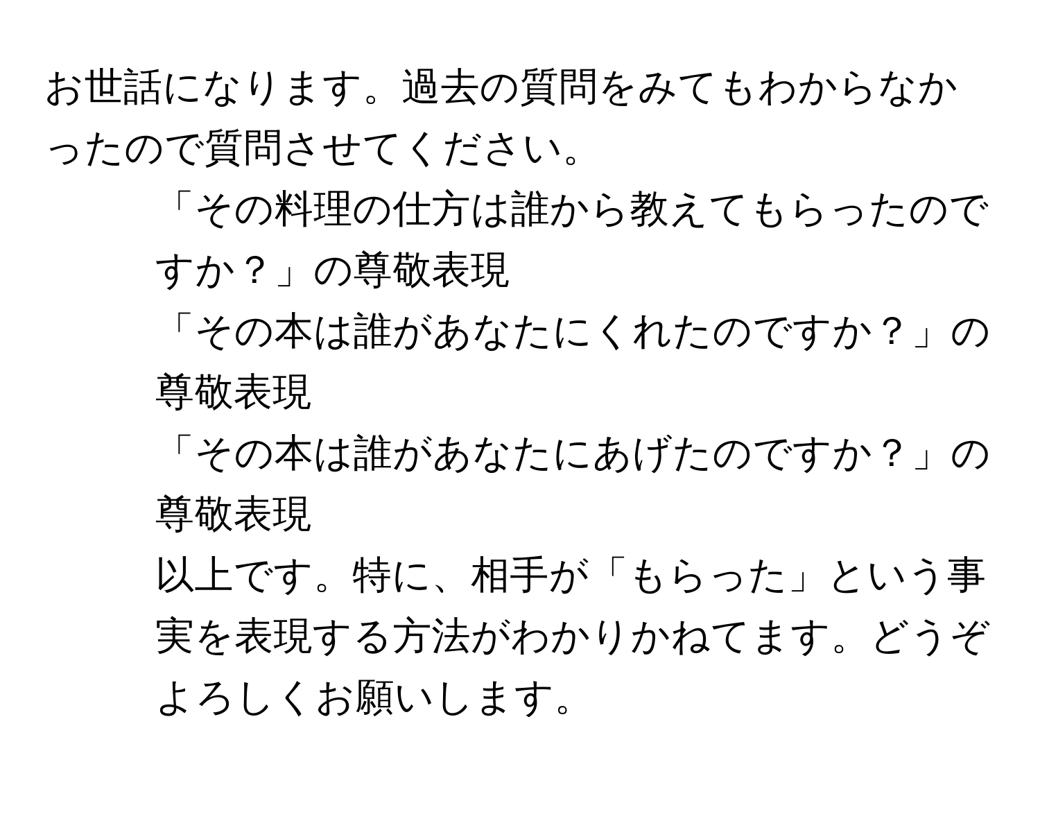 お世話になります。過去の質問をみてもわからなかったので質問させてください。  
1. 「その料理の仕方は誰から教えてもらったのですか？」の尊敬表現  
2. 「その本は誰があなたにくれたのですか？」の尊敬表現  
3. 「その本は誰があなたにあげたのですか？」の尊敬表現  
以上です。特に、相手が「もらった」という事実を表現する方法がわかりかねてます。どうぞよろしくお願いします。