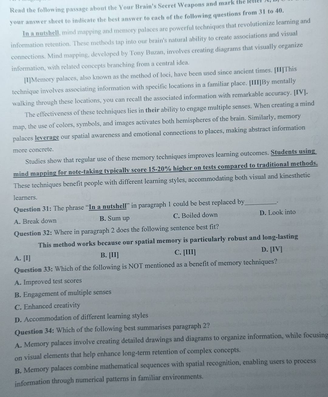 Read the following passage about the Your Brain's Secret Weapons and mark the letter A
your answer sheet to indicate the best answer to each of the following questions from 31 to 40.
In a nutshell, mind mapping and memory palaces are powerful techniques that revolutionize learning and
information retention. These methods tap into our brain's natural ability to create associations and visual
connections. Mind mapping, developed by Tony Buzan, involves creating diagrams that visually organize
information, with related concepts branching from a central idea.
[I]Memory palaces, also known as the method of loci, have been used since ancient times. [II]This
technique involves associating information with specific locations in a familiar place. [III]By mentally
walking through these locations, you can recall the associated information with remarkable accuracy. [IV].
The effectiveness of these techniques lies in their ability to engage multiple senses. When creating a mind
map, the use of colors, symbols, and images activates both hemispheres of the brain. Similarly, memory
palaces leverage our spatial awareness and emotional connections to places, making abstract information
more concrete.
Studies show that regular use of these memory techniques improves learning outcomes. Students using
mind mapping for note-taking typically score 15-20% higher on tests compared to traditional methods.
These techniques benefit people with different learning styles, accommodating both visual and kinesthetic
learners.
Question 31: The phrase “In a nutshell” in paragraph 1 could be best replaced by_
.
A. Break down B. Sum up C. Boiled down D. Look into
Question 32: Where in paragraph 2 does the following sentence best fit?
This method works because our spatial memory is particularly robust and long-lasting
A. [I] B. [II] C. [III]
D. [IV]
Question 33: Which of the following is NOT mentioned as a benefit of memory techniques?
A. Improved test scores
B. Engagement of multiple senses
C. Enhanced creativity
D. Accommodation of different learning styles
Question 34: Which of the following best summarises paragraph 2?
A. Memory palaces involve creating detailed drawings and diagrams to organize information, while focusing
on visual elements that help enhance long-term retention of complex concepts.
B. Memory palaces combine mathematical sequences with spatial recognition, enabling users to process
information through numerical patterns in familiar environments.