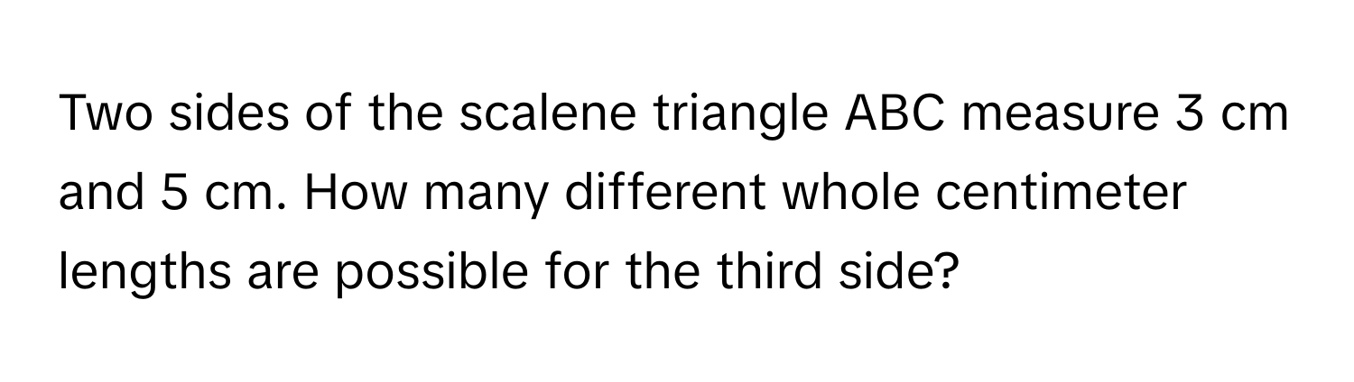 Two sides of the scalene triangle ABC measure 3 cm and 5 cm. How many different whole centimeter lengths are possible for the third side?