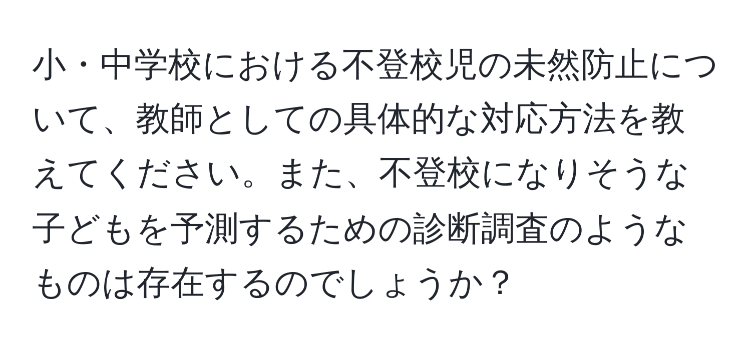 小・中学校における不登校児の未然防止について、教師としての具体的な対応方法を教えてください。また、不登校になりそうな子どもを予測するための診断調査のようなものは存在するのでしょうか？