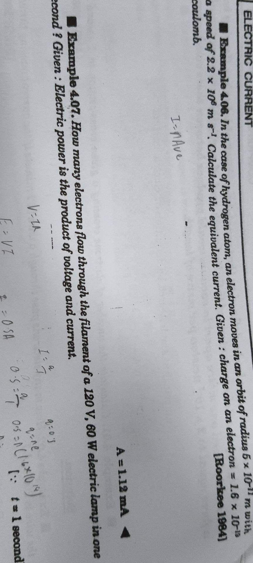 ELECTRIC CURRENT 6* 10^(-11)m with 
Exsmple 4.06. In the case of hydrogen atom, an electron moves in an orbit of radius 
a speed of 2.2* 10^6ms^(-1) d. Calculate the equivalent current. Given : charge on an electro n=1.6* 10^(-19)
[Roorkee 1984] 
coulomb.
A=1.12mA
Example 4.07. How many electrons flow through the filament of a 120 V, 60 W electric lamp in one 
econd ? Given : Electric power is the product of voltage and current. 
[∵ t=1 second