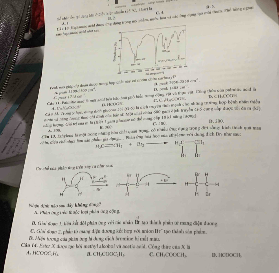 achanamine acetaldehyme   mathyt formate pro .
D. 5.
Số chất tồn tại dạng khí ở điều kiện chuẩn (25°C,1bar)la C. 4.
Câu 10. Heptanoic acid được dụng trong mỹ phẩm, nước hoa và các ứng dụng tạo mũi thơm. Phổ hồng ngoại
B. 2.
A. 1.
của heptanoic acid như sau:
Peak nào giúp dự đoàn được trong hợp chất này có nhóm chức carboxyl?
A. peak 3300-2500cm^(-1). B. peak 2950-2850cm^(-1).
C. peak 1715cm^(-1). D. peak 1408cm^(-1).
Cầâu 11. Palmitic acid là một acid béo bão hoà phổ biển trong động vật và thực vật. Công thức của palmitic acid là
A. C_17H_33 COO )H. B. HCOOH. C. C_15H_31COOH.
D. CH_3COOH
Câu 12. Trong y học, dung dịch glucose 5% (G-5) là là dịch truyền tĩnh mạch cho những trường hợp bệnh nhân thiếu
nước và năng lượng theo chỉ định của bác sĩ. Một chai chứa 600 gam dịch truyền G-5 cung cấp được tối đa m (kJ)
năng lượng. Giá trị của m là (Biết 1 gam glucose có thể cung cấp 10 kJ năng lượng).
C. 400. D. 200.
A. 500. B. 300.
Câu 13. Ethylene là một trong những hóa chất quan trọng, có nhiều ứng dụng trọng đời sống: kích thích quả mau
chín, điều chế nhựa làm sản phẩm gia dụng,. Phản ứng hóa học của ethylene với dung dịch Br_2 như sau:
H_2C=CH_2+Br_2 _  H_2C-CH_2
Br Br
Cơ chế của phản ứng trên xảy ra như sau:
 
 
Nhận định nào sau đây không đúng?
A. Phản ứng trên thuộc loại phân ứng cộng.
B. Giai đoạn 1, liên kết đôi phản ứng với tác nhân beginarrayr -5r^-beginarrayr -delta  rendarray  tạo thành phần tử mang điện dương.
C. Giai đoạn 2, phần tử mang điện dương kết hợp với anion Br¯ tạo thành sản phẩm.
D. Hiện tượng của phản ứng là dung dịch bromine bị mất màu.
Câu 14. Ester X được tạo bởi methyl alcohol và acetic acid. Công thức của X là
A. HCOOC_2H_5. B. CH_3COOC_2H_5. C. CH_3COOCH_3. D. H COOCH_3