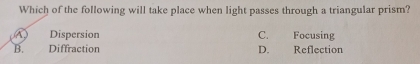 Which of the following will take place when light passes through a triangular prism?
A Dispersion C. Focusing
B. Diffraction D. Reflection