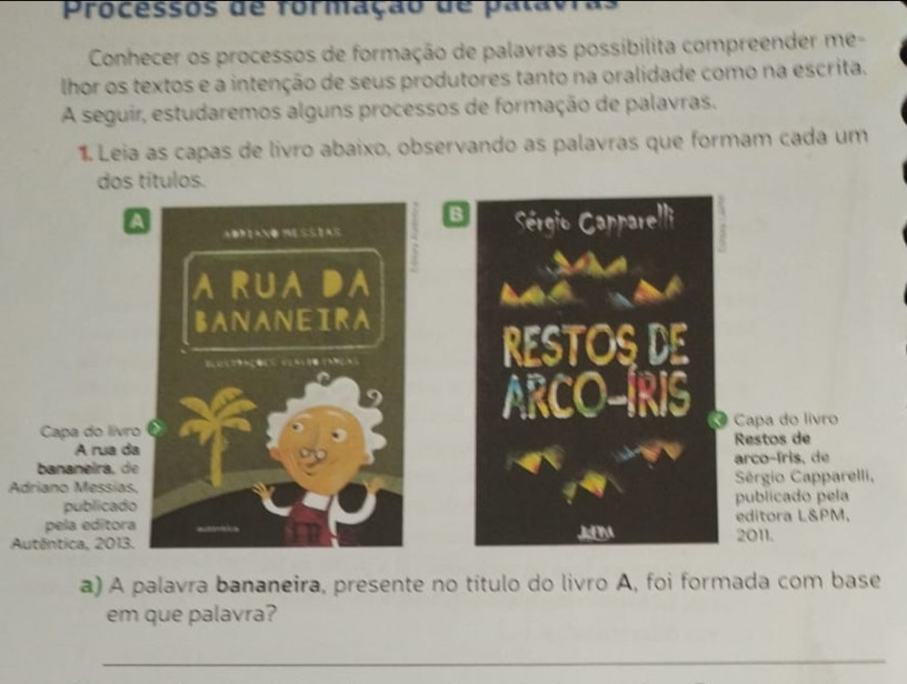 Processos de formação de palavras 
Conhecer os processos de formação de palavras possibilita compreender me- 
lhor os textos e a intenção de seus produtores tanto na oralidade como na escrita. 
A seguir, estudaremos alguns processos de formação de palavras. 
1 Leia as capas de livro abaixo, observando as palavras que formam cada um 
dos títulos. 
B 
A Sérgio Capparelli 
ADiaNo mESSias 
a rua da 
BANANEIRA 

RESTOS DE 
ARCO-IRIS 
Capa do livro Capa do livro 
A rua da Restos de 
bananeira, de arco-íris, de 
Adriano Messías, Sérgio Capparelli, 
publicado publicado pela 
pela edítora JEM 2011. editora L&PM. 
Autêntica, 2013. 
a) A palavra bananeira, presente no título do livro A, foi formada com base 
em que palavra? 
_