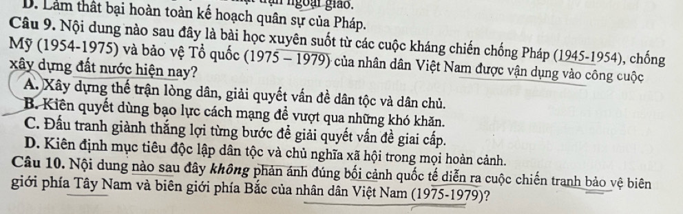 ngoại giảo.
D. Làm thất bại hoàn toàn kế hoạch quân sự của Pháp.
Câu 9. Nội dung nào sau đây là bài học xuyên suốt từ các cuộc kháng chiến chống Pháp (1945-1954), chống
Mỹ (1954-1975) và bảo vệ Tổ quốc (1975 - 1979) của nhân dân Việt Nam được vận dụng vào công cuộc
xây dựng đất nước hiện nay?
A. Xây dựng thế trận lòng dân, giải quyết vấn đề dân tộc và dân chủ.
B. Kiên quyết dùng bạo lực cách mạng để vượt qua những khó khăn.
C. Đấu tranh giành thắng lợi từng bước để giải quyết vấn đề giai cấp.
D. Kiên định mục tiêu độc lập dân tộc và chủ nghĩa xã hội trong mọi hoàn cảnh.
Câu 10. Nội dung nào sau đây không phản ánh đúng bối cảnh quốc tế diễn ra cuộc chiến tranh bảo vệ biên
giới phía Tây Nam và biên giới phía Bắc của nhân dân Việt Nam (1975-1979)?