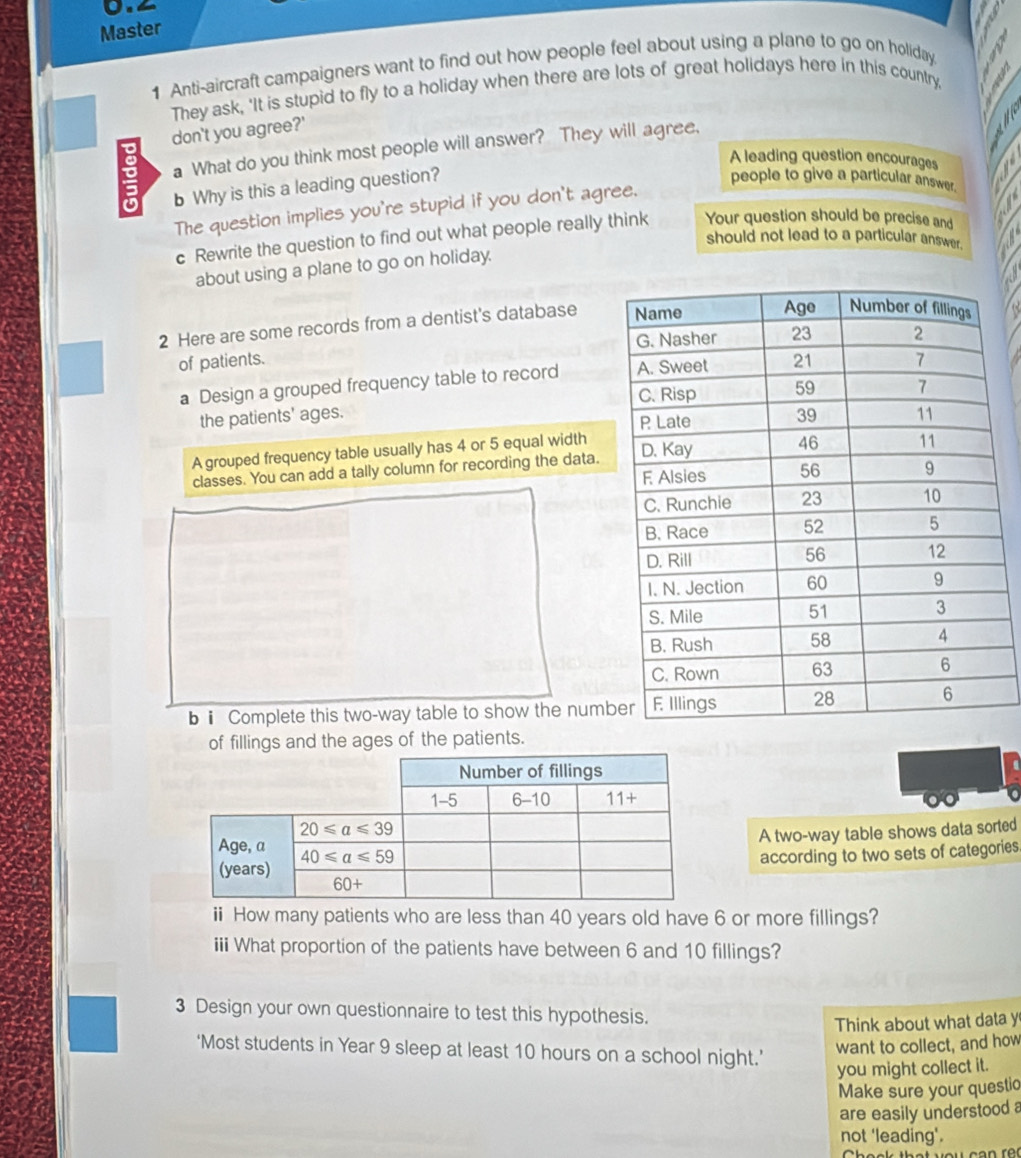 Master
1 Anti-aircraft campaigners want to find out how people feel about using a plane to go on holiday.
They ask, 'It is stupid to fly to a holiday when there are lots of great holidays here in this country
don't you agree?'
a What do you think most people will answer? They will agree,
A leading question encourages
b Why is this a leading question?
people to give a particular answer.
The question implies you're stupid if you don't agree.
c Rewrite the question to find out what people really think Your question should be precise and
should not lead to a particular answer.
about using a plane to go on holiday.
2 Here are some records from a dentist's database 
of patients. 
a Design a grouped frequency table to record 
the patients' ages. 
A grouped frequency table usually has 4 or 5 equal width
classes. You can add a tally column for recording the data.
bⅱ Complete this two-way table to show the numb
of fillings and the ages of the patients.
A two-way table shows data sorted
according to two sets of categories
i How many patients who are less than 40 years old have 6 or more fillings?
iii What proportion of the patients have between 6 and 10 fillings?
3 Design your own questionnaire to test this hypothesis.
Think about what data y
‘Most students in Year 9 sleep at least 10 hours on a school night.’
want to collect, and how
you might collect it.
Make sure your questio
are easily understood a
not 'leading'.
Cheek that you can rên