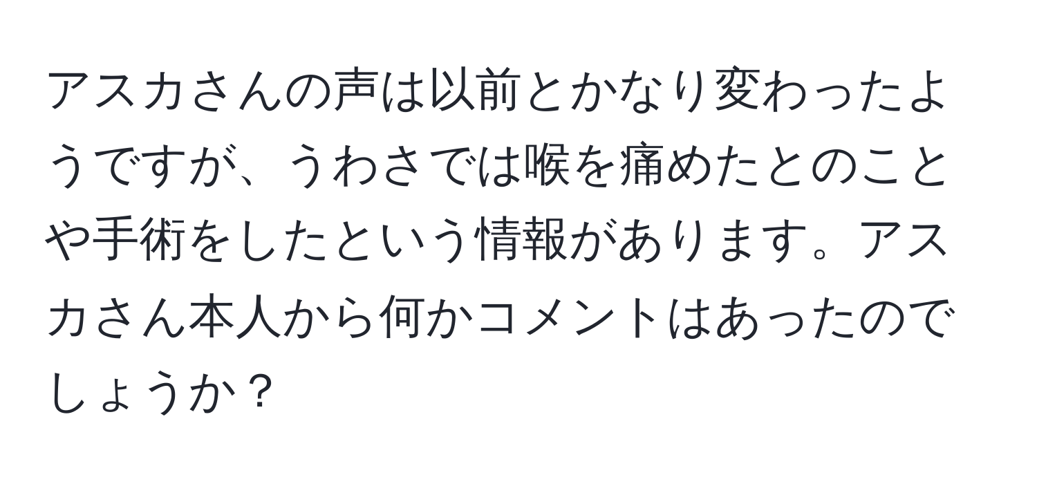 アスカさんの声は以前とかなり変わったようですが、うわさでは喉を痛めたとのことや手術をしたという情報があります。アスカさん本人から何かコメントはあったのでしょうか？