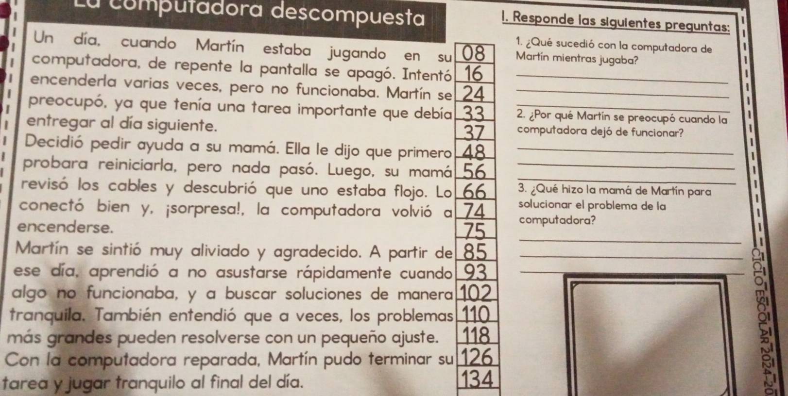 La computadora descompuesta 
1. Responde las siguientes preguntas: 
1. ¿Qué sucedió con la computadora de 
Un día, cuando Martín estaba jugando en su 08 Martín mientras jugaba? 
computadora, de repente la pantalla se apagó. Intentó 16 _ 
encenderla varias veces, pero no funcionaba. Martín se 24 _ 
| 
1 
preocupó, ya que tenía una tarea importante que debía 33 2. ¿Por qué Martín se preocupó cuando la 
entregar al día siguiente. computadora dejó de funcionar? 
37 
Decidió pedir ayuda a su mamá. Ella le dijo que primero 48 _ 
_ 
probara reiniciarla, pero nada pasó. Luego, su mamá 56 _ 
revisó los cables y descubrió que uno estaba flojo. Lo 66 3. ¿Qué hizo la mamá de Martín para 
conectó bien y, ¡sorpresa!, la computadora volvió a 74 solucionar el problema de la 
computadora? 
_ 
encenderse. I 
Martín se sintió muy aliviado y agradecido. A partir de 85 _ 
ese día, aprendió a no asustarse rápidamente cuando 93
algo no funcionaba, y a buscar soluciones de manera 12
tranquila. También entendió que a veces, los problemas 110
más grandes pueden resolverse con un pequeño ajuste. 118
Con la computadora reparada, Martín pudo terminar su 126
tarea y jugar tranquilo al final del día.
134