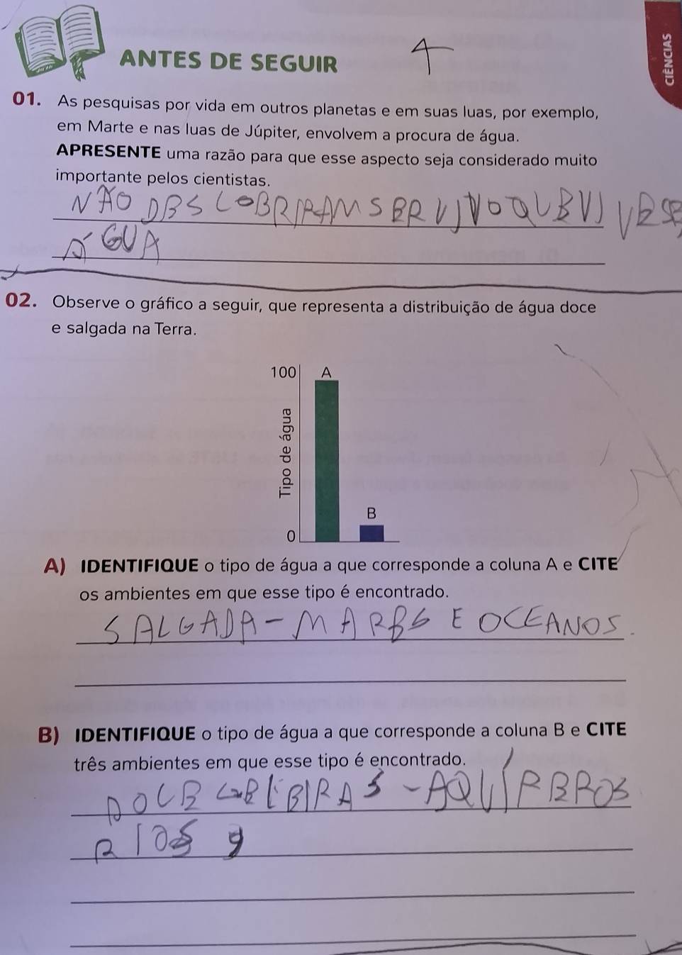 ANTES DE SEGUIR 
01. As pesquisas por vida em outros planetas e em suas luas, por exemplo, 
em Marte e nas luas de Júpiter, envolvem a procura de água. 
APRESENTE uma razão para que esse aspecto seja considerado muito 
importante pelos cientistas. 
_ 
_ 
_ 
02. Observe o gráfico a seguir, que representa a distribuição de água doce 
e salgada na Terra. 
A) IDENTIFIQUE o tipo de água a que corresponde a coluna A e CITE 
os ambientes em que esse tipo é encontrado. 
_ 
_ 
B) IDENTIFIQUE o tipo de água a que corresponde a coluna B e CITE 
três ambientes em que esse tipo é encontrado. 
_ 
_ 
_ 
_