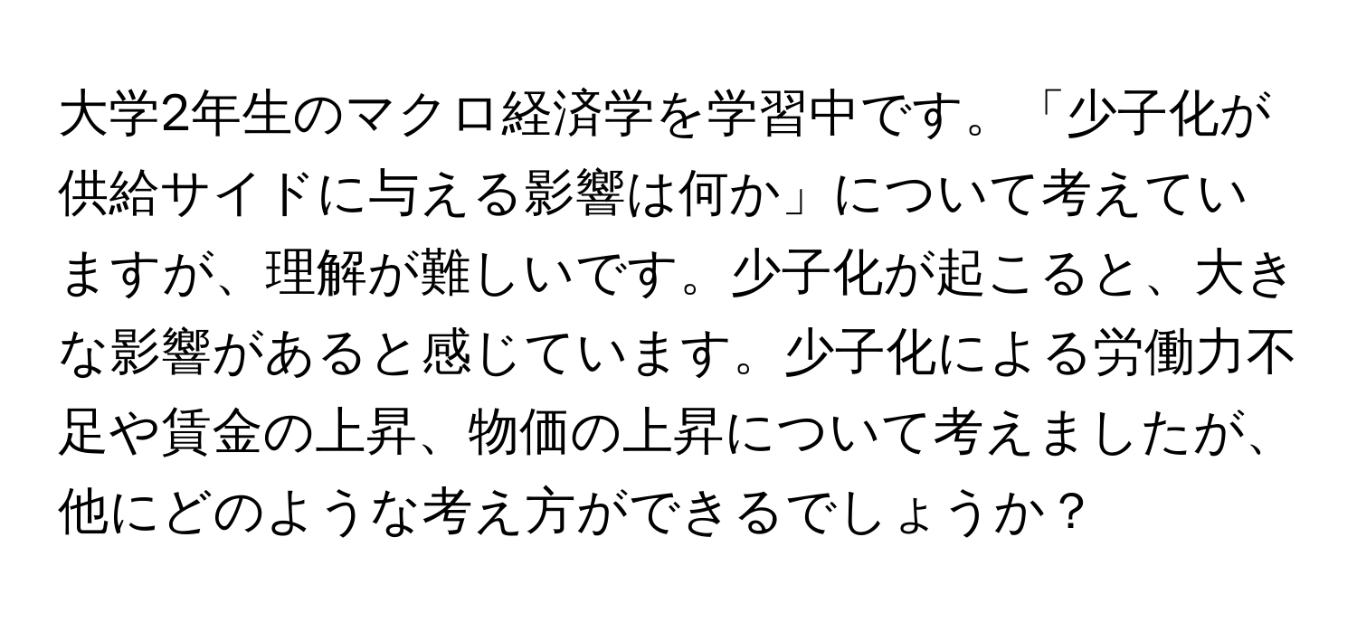 大学2年生のマクロ経済学を学習中です。「少子化が供給サイドに与える影響は何か」について考えていますが、理解が難しいです。少子化が起こると、大きな影響があると感じています。少子化による労働力不足や賃金の上昇、物価の上昇について考えましたが、他にどのような考え方ができるでしょうか？