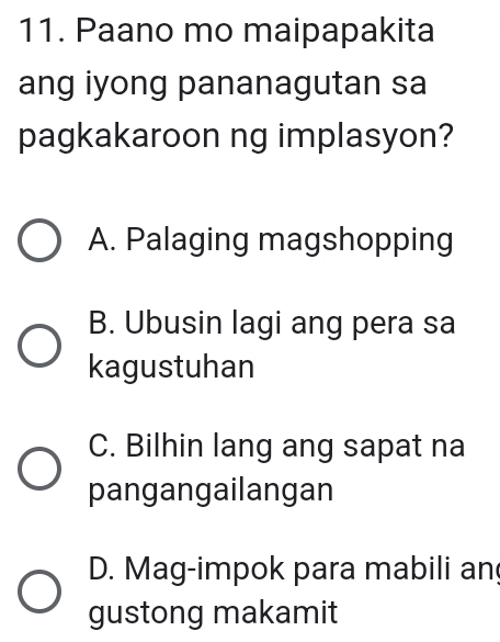 Paano mo maipapakita
ang iyong pananagutan sa
pagkakaroon ng implasyon?
A. Palaging magshopping
B. Ubusin lagi ang pera sa
kagustuhan
C. Bilhin lang ang sapat na
pangangailangan
D. Mag-impok para mabili an
gustong makamit