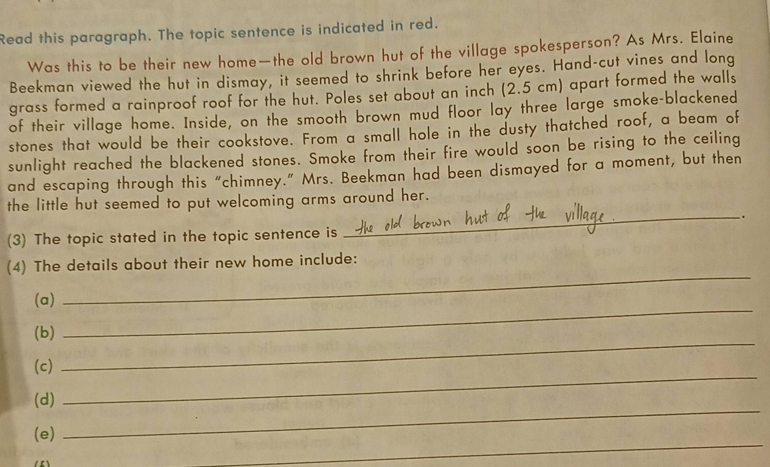 Read this paragraph. The topic sentence is indicated in red. 
Was this to be their new home—the old brown hut of the village spokesperson? As Mrs. Elaine 
Beekman viewed the hut in dismay, it seemed to shrink before her eyes. Hand-cut vines and long 
grass formed a rainproof roof for the hut. Poles set about an inch (2.5 cm) apart formed the walls 
of their village home. Inside, on the smooth brown mud floor lay three large smoke-blackened 
stones that would be their cookstove. From a small hole in the dusty thatched roof, a beam of 
sunlight reached the blackened stones. Smoke from their fire would soon be rising to the ceiling 
and escaping through this “chimney.” Mrs. Beekman had been dismayed for a moment, but then 
_ 
the little hut seemed to put welcoming arms around her. 
. 
(3) The topic stated in the topic sentence is 
_ 
(4) The details about their new home include: 
(a) 
(b) 
_ 
_ 
(c) 
_ 
_ 
(d) 
_ 
(e)