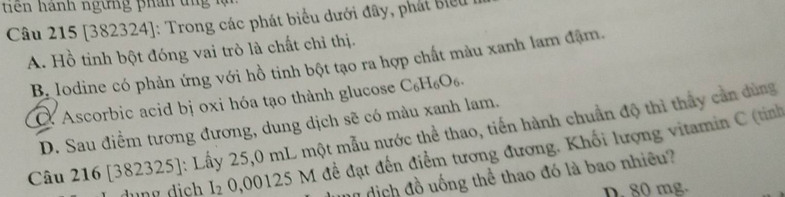 iê n hánh ngừng phân t n 
Câu 215 [382324]: Trong các phát biểu dưới đây, phát biểu
A. Hồ tinh bột đóng vai trò là chất chỉ thị.
B Iodine có phản ứng với hồ tinh bột tạo ra hợp chất màu xanh lam đậm.
Ascorbic acid bị oxi hóa tạo thành glucose C₆H₆O₆.
D. Sau điểm tương đương, dung dịch sẽ có màu xanh lam.
Câu 216 [382325]: Lấy 25,0 mL một mẫu nước thể thao, tiến hành chuẩn độ thì thấy cản dùng
I_2 0,00125 M đề đạt đến điểm tương đương. Khối lượng vitamin C (tính
n dịch đồ uống thể thao đó là bao nhiều?
D. 80 mg.