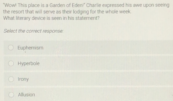 "Wow! This place is a Garden of Eden!" Charlie expressed his awe upon seeing
the resort that will serve as their lodging for the whole week.
What literary device is seen in his statement?
Select the correct response:
Euphemism
Hyperbole
Irony
Allusion